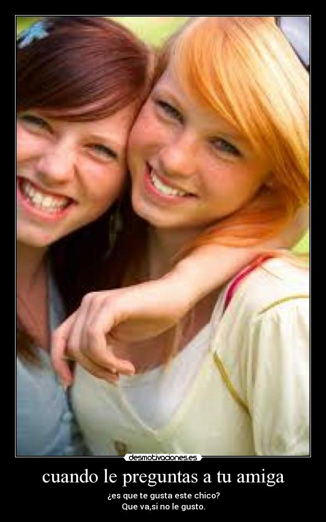cuando le preguntas a tu amiga - ¿es que te gusta este chico?
Que va,si no le gusto.