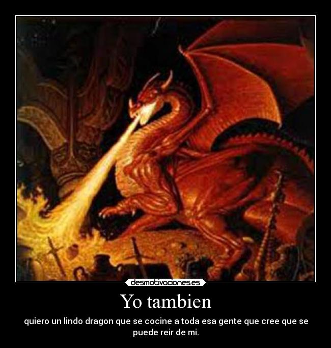 Yo tambien - quiero un lindo dragon que se cocine a toda esa gente que cree que se
puede reir de mi.