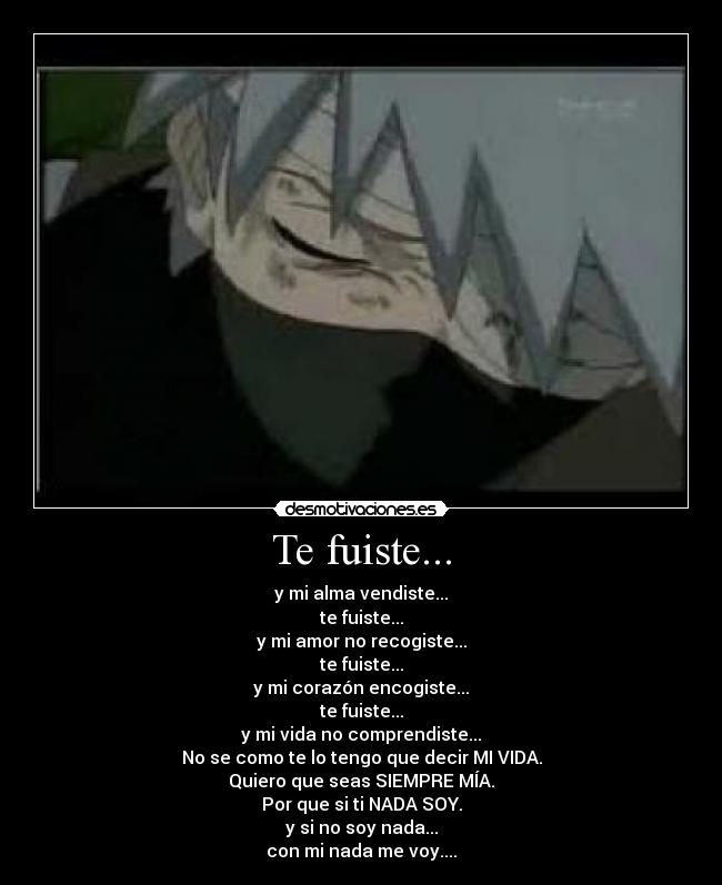 Te fuiste... - y mi alma vendiste...
te fuiste...
y mi amor no recogiste...
te fuiste...
y mi corazón encogiste...
te fuiste...
y mi vida no comprendiste...
No se como te lo tengo que decir MI VIDA.
Quiero que seas SIEMPRE MÍA.
Por que si ti NADA SOY.
y si no soy nada...
con mi nada me voy....