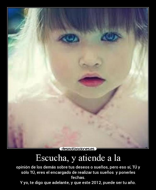 Escucha, y atiende a la - opinión de los demás sobre tus deseos o sueños, pero eso sí, TÚ y
sólo TÚ, eres el encargado de realizar tus sueños y ponerles
fechas.
Y yo, te digo que adelante, y que este 2012, puede ser tu año.