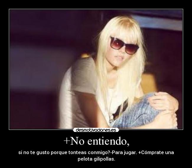 +No entiendo, - si no te gusto porque tonteas conmigo?-Para jugar. +Cómprate una pelota gilipollas.