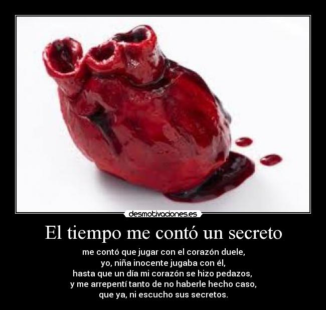 El tiempo me contó un secreto - me contó que jugar con el corazón duele,
yo, niña inocente jugaba con él,
hasta que un día mi corazón se hizo pedazos,
y me arrepentí tanto de no haberle hecho caso,
que ya, ni escucho sus secretos.