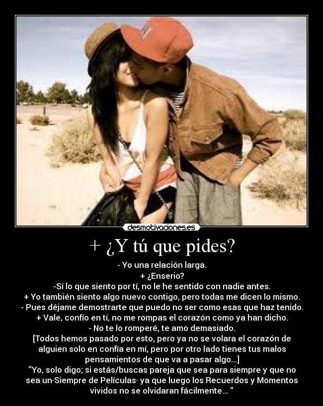 + ¿Y tú que pides? - - Yo una relación larga.
+ ¿Enserio?
-Sí lo que siento por tí, no le he sentido con nadie antes.
+ Yo también siento algo nuevo contigo, pero todas me dicen lo mismo.
- Pues déjame demostrarte que puedo no ser como esas que haz tenido.
+ Vale, confío en tí, no me rompas el corazón como ya han dicho.
- No te lo romperé, te amo demasiado.
[Todos hemos pasado por esto, pero ya no se volara el corazón de
alguien solo en confía en mí, pero por otro lado tienes tus malos
pensamientos de que va a pasar algo...]
Yo, solo digo; si estás/buscas pareja que sea para siempre y que no
sea un·Siempre de Películas· ya que luego los Recuerdos y Momentos
vividos no se olvidaran fácilmente... 