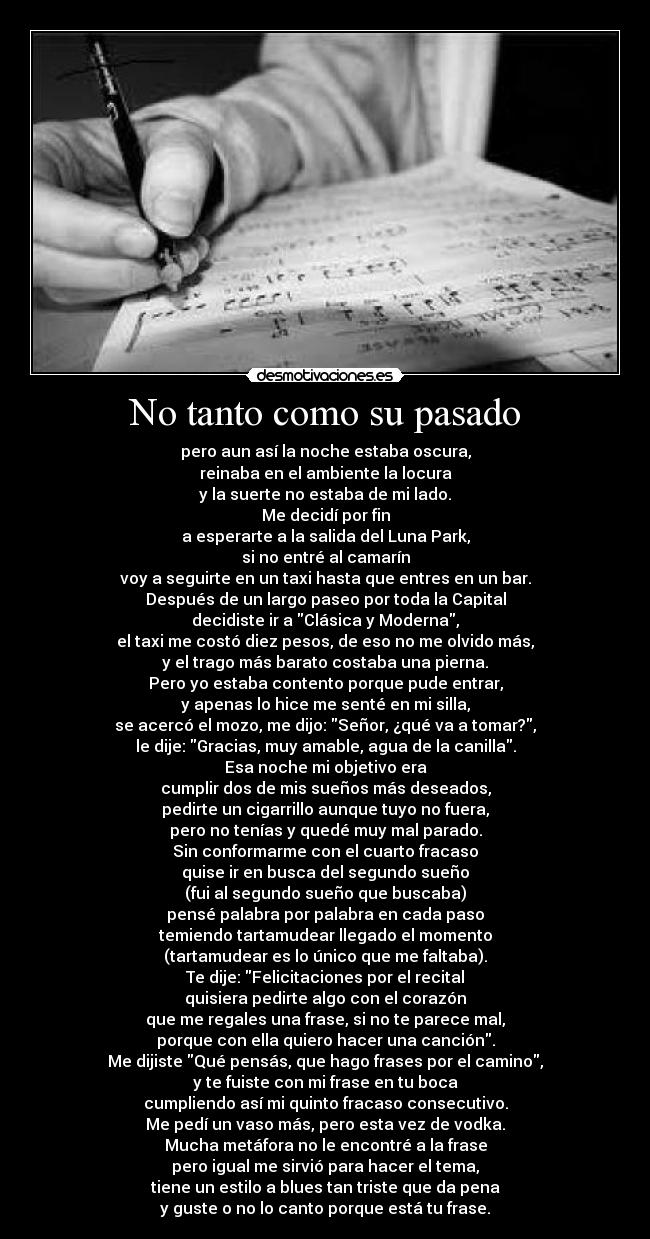 No tanto como su pasado - pero aun así la noche estaba oscura,
reinaba en el ambiente la locura
y la suerte no estaba de mi lado.
Me decidí por fin
a esperarte a la salida del Luna Park,
si no entré al camarín
voy a seguirte en un taxi hasta que entres en un bar.
Después de un largo paseo por toda la Capital
decidiste ir a Clásica y Moderna,
el taxi me costó diez pesos, de eso no me olvido más,
y el trago más barato costaba una pierna.
Pero yo estaba contento porque pude entrar,
y apenas lo hice me senté en mi silla,
se acercó el mozo, me dijo: Señor, ¿qué va a tomar?,
le dije: Gracias, muy amable, agua de la canilla.
Esa noche mi objetivo era
cumplir dos de mis sueños más deseados,
pedirte un cigarrillo aunque tuyo no fuera,
pero no tenías y quedé muy mal parado.
Sin conformarme con el cuarto fracaso
quise ir en busca del segundo sueño
(fui al segundo sueño que buscaba)
pensé palabra por palabra en cada paso
temiendo tartamudear llegado el momento
(tartamudear es lo único que me faltaba).
Te dije: Felicitaciones por el recital
quisiera pedirte algo con el corazón
que me regales una frase, si no te parece mal,
porque con ella quiero hacer una canción.
Me dijiste Qué pensás, que hago frases por el camino,
y te fuiste con mi frase en tu boca
cumpliendo así mi quinto fracaso consecutivo.
Me pedí un vaso más, pero esta vez de vodka.
Mucha metáfora no le encontré a la frase
pero igual me sirvió para hacer el tema,
tiene un estilo a blues tan triste que da pena
y guste o no lo canto porque está tu frase.