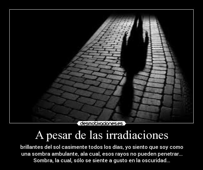 A pesar de las irradiaciones - brillantes del sol casimente todos los días, yo siento que soy como
una sombra ambulante, ala cual, esos rayos no pueden penetrar...
Sombra, la cual, sólo se siente a gusto en la oscuridad...