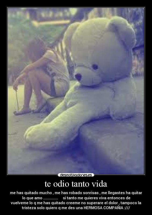 te odio tanto vida - me has quitado mucho , me has robado sonrisas , me llegastes ha quitar
lo que amo ................     si tanto me quieres viva entonces de
vuelveme lo q me has quitado creeme no superare el dolor , tampoco la
tristeza solo quiero q me des una HERMOSA COMPAÑIA :///