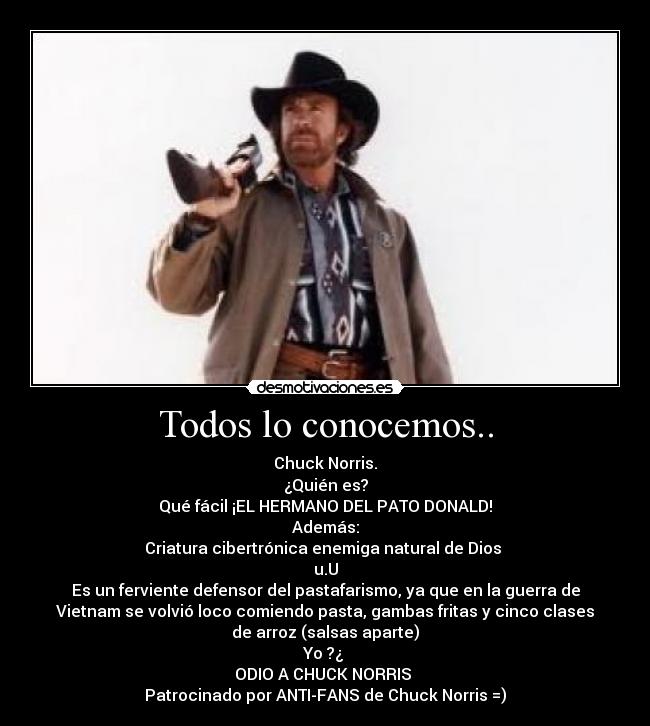 Todos lo conocemos.. - Chuck Norris.
¿Quién es?
Qué fácil ¡EL HERMANO DEL PATO DONALD!
Además:
Criatura cibertrónica enemiga natural de Dios
u.U
Es un ferviente defensor del pastafarismo, ya que en la guerra de
Vietnam se volvió loco comiendo pasta, gambas fritas y cinco clases
de arroz (salsas aparte)
Yo ?¿
ODIO A CHUCK NORRIS
Patrocinado por ANTI-FANS de Chuck Norris =)