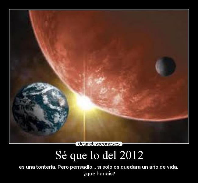 Sé que lo del 2012 - es una tontería. Pero pensadlo... si solo os quedara un año de vida,
¿qué haríais?
