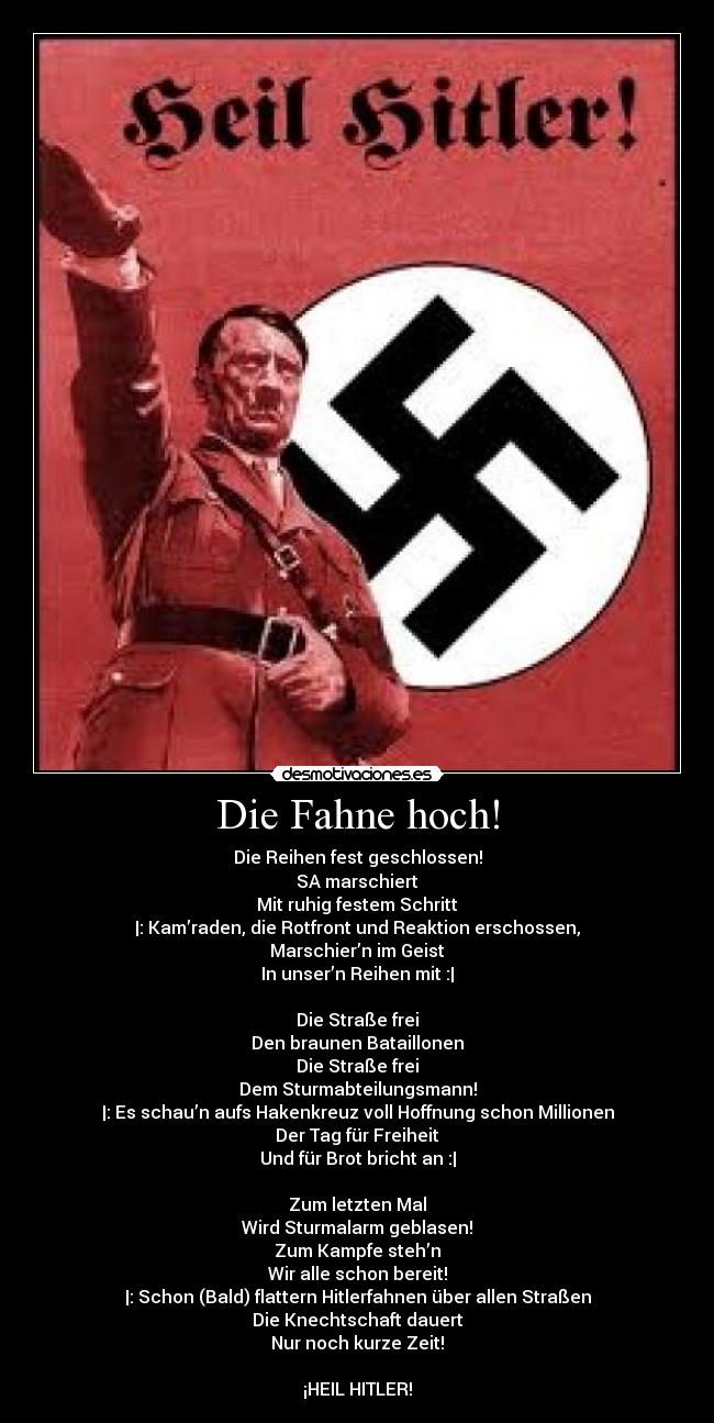 Die Fahne hoch! - Die Reihen fest geschlossen!
SA marschiert
Mit ruhig festem Schritt
|: Kam’raden, die Rotfront und Reaktion erschossen,
Marschier’n im Geist
In unser’n Reihen mit :|
Die Straße frei
Den braunen Bataillonen
Die Straße frei
Dem Sturmabteilungsmann!
|: Es schau’n aufs Hakenkreuz voll Hoffnung schon Millionen
Der Tag für Freiheit
Und für Brot bricht an :|
Zum letzten Mal
Wird Sturmalarm geblasen!
Zum Kampfe steh’n
Wir alle schon bereit!
|: Schon (Bald) flattern Hitlerfahnen über allen Straßen
Die Knechtschaft dauert
Nur noch kurze Zeit!
¡HEIL HITLER!