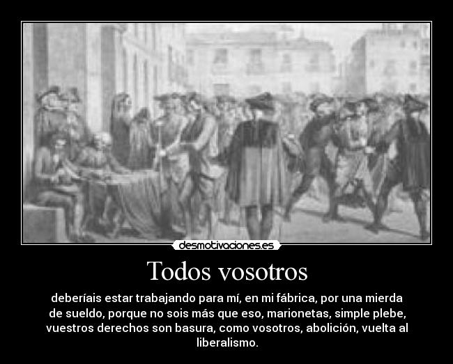 Todos vosotros - deberíais estar trabajando para mí, en mi fábrica, por una mierda
de sueldo, porque no sois más que eso, marionetas, simple plebe,
vuestros derechos son basura, como vosotros, abolición, vuelta al
liberalismo.