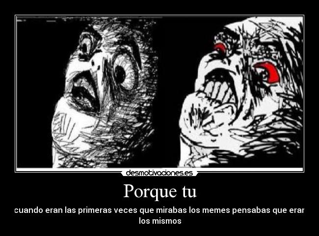 Porque tu - cuando eran las primeras veces que mirabas los memes pensabas que eran
los mismos