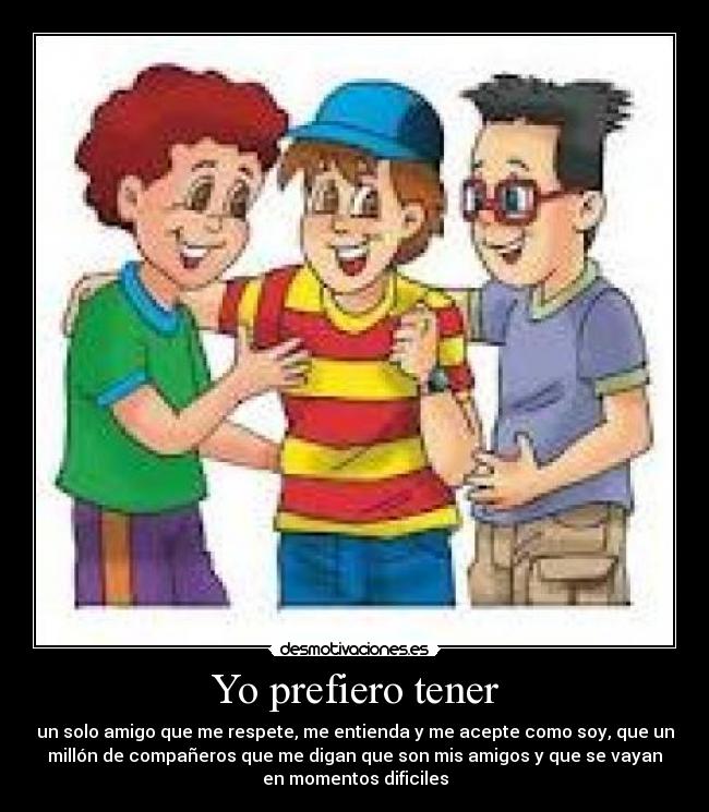 Yo prefiero tener - un solo amigo que me respete, me entienda y me acepte como soy, que un
millón de compañeros que me digan que son mis amigos y que se vayan
en momentos dificiles