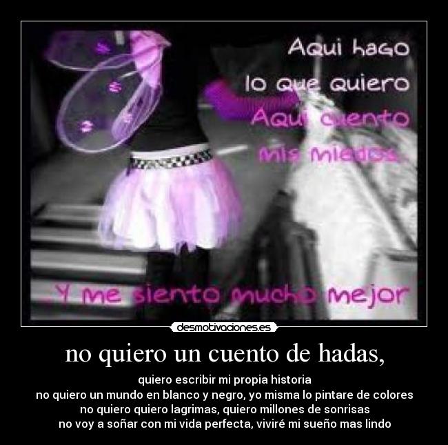 no quiero un cuento de hadas, - quiero escribir mi propia historia
no quiero un mundo en blanco y negro, yo misma lo pintare de colores
no quiero quiero lagrimas, quiero millones de sonrisas
no voy a soñar con mi vida perfecta, viviré mi sueño mas lindo