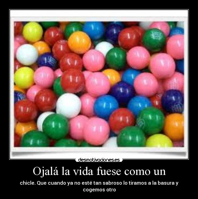 Ojalá la vida fuese como un - chicle. Que cuando ya no esté tan sabroso lo tiramos a la basura y cogemos otro