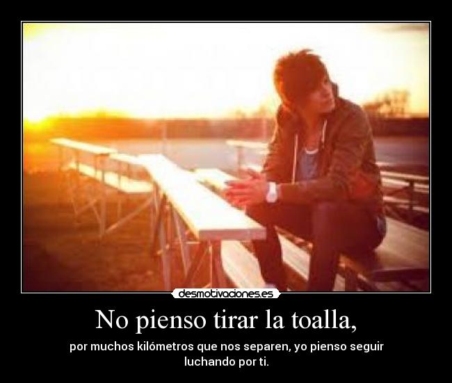 No pienso tirar la toalla, - por muchos kilómetros que nos separen, yo pienso seguir
luchando por ti.