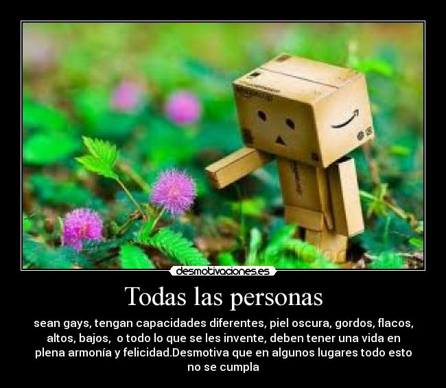 Todas las personas - sean gays, tengan capacidades diferentes, piel oscura, gordos, flacos,
altos, bajos, o todo lo que se les invente, deben tener una vida en
plena armonía y felicidad.Desmotiva que en algunos lugares todo esto
no se cumpla