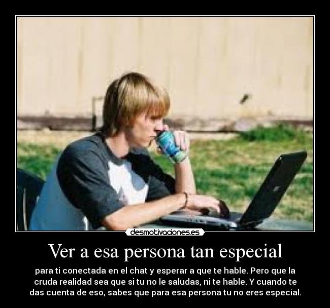 Ver a esa persona tan especial - para ti conectada en el chat y esperar a que te hable. Pero que la
cruda realidad sea que si tu no le saludas, ni te hable. Y cuando te
das cuenta de eso, sabes que para esa persona tu no eres especial.