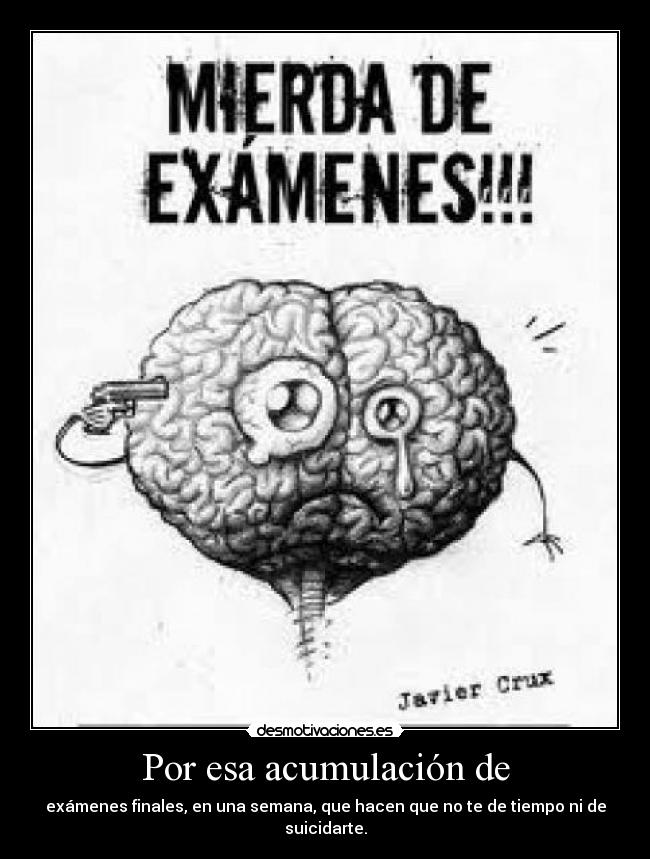 Por esa acumulación de - exámenes finales, en una semana, que hacen que no te de tiempo ni de suicidarte.