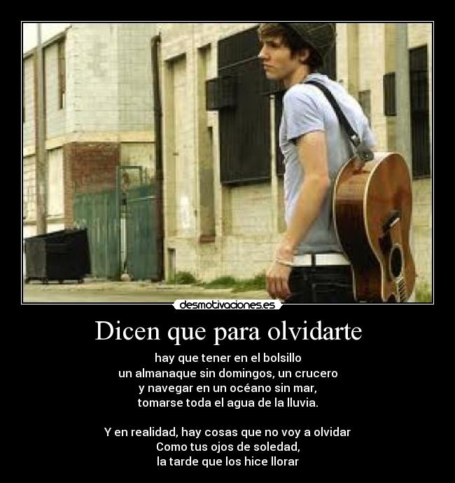 Dicen que para olvidarte - hay que tener en el bolsillo
un almanaque sin domingos, un crucero
y navegar en un océano sin mar,
tomarse toda el agua de la lluvia.
Y en realidad, hay cosas que no voy a olvidar
Como tus ojos de soledad,
la tarde que los hice llorar