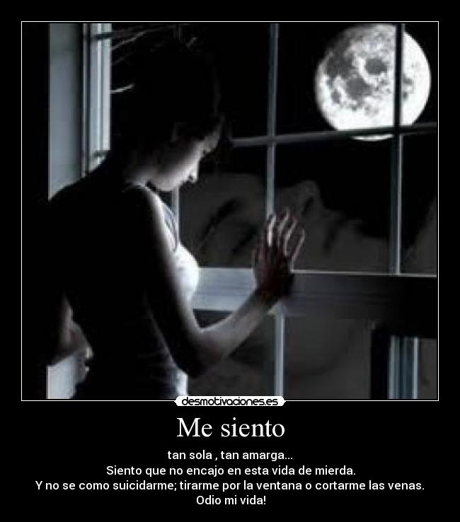 Me siento - tan sola , tan amarga...
Siento que no encajo en esta vida de mierda.
Y no se como suicidarme; tirarme por la ventana o cortarme las venas.
Odio mi vida!