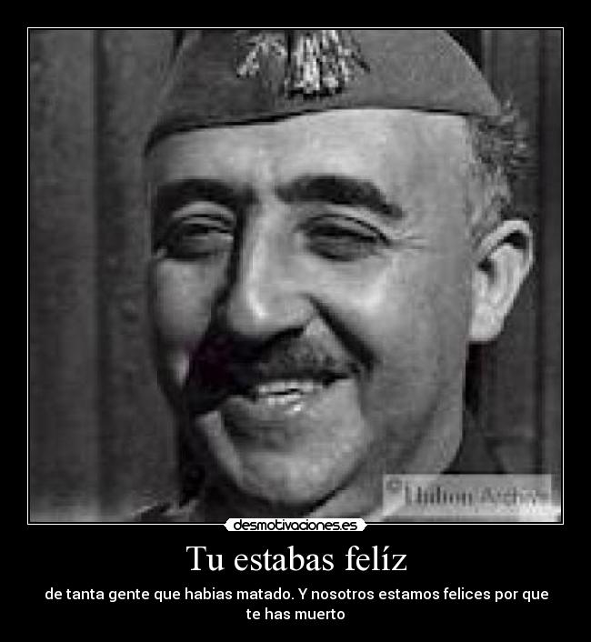 Tu estabas felíz - de tanta gente que habias matado. Y nosotros estamos felices por que te has muerto