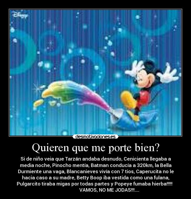 Quieren que me porte bien? - Si de niño veia que Tarzán andaba desnudo, Cenicienta llegaba a
media noche, Pinocho mentía, Batman conducía a 320km, la Bella
Durmiente una vaga, Blancanieves vivía con 7 tios, Caperucita no le
hacia caso a su madre, Betty Boop iba vestida como una fulana,
Pulgarcito tiraba migas por todas partes y Popeye fumaba hierba!!!!!
VAMOS, NO ME JODAS!!!....