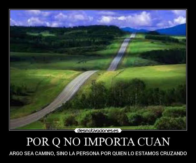 POR Q NO IMPORTA CUAN - LARGO SEA CAMINO, SINO LA PERSONA POR QUIEN LO ESTAMOS CRUZANDO...