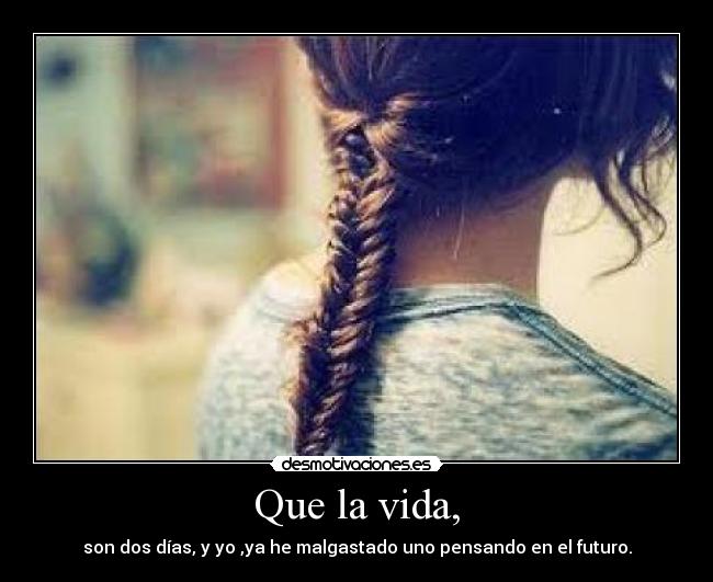 Que la vida, - son dos días, y yo ,ya he malgastado uno pensando en el futuro.
