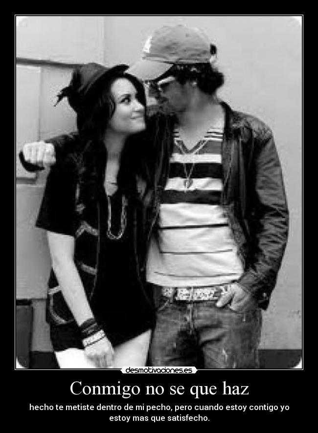 Conmigo no se que haz - hecho te metiste dentro de mi pecho, pero cuando estoy contigo yo
estoy mas que satisfecho.