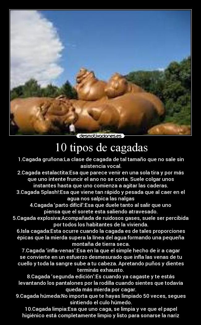 10 tipos de cagadas - 1.Cagada gruñona:La clase de cagada de tal tamaño que no sale sin
asistencia vocal.
2.Cagada estalactita:Esa que parece venir en una sola tira y por más
que uno intente fruncir el ano no se corta. Suele colgar unos
instantes hasta que uno comienza a agitar las caderas.
3.Cagada Splash!:Esa que viene tan rápido y pesada que al caer en el
agua nos salpica las nalgas
4.Cagada ‘parto difícil’:Esa que duele tanto al salir que uno
piensa que el sorete esta saliendo atravesado.
5.Cagada explosiva:Acompañada de ruidosos gases, suele ser percibida
por todos los habitantes de la vivienda.
6.Isla cagada:Esta ocurre cuando la cagada es de tales proporciones
épicas que la mierda supera la línea del agua formando una pequeña
montaña de tierra seca.
7.Cagada ‘infla-venas’:Esa en la que el simple hecho de ir a cagar
se convierte en un esfuerzo desmesurado que infla las venas de tu
cuello y toda la sangre sube a tu cabeza. Apretando puños y dientes
terminás exhausto.
8.Cagada ‘segunda edición’:Es cuando ya cagaste y te estás
levantando los pantalones por la rodilla cuando sientes que todavía
queda más mierda por cagar.
9.Cagada húmeda:No importa que te hayas limpiado 50 veces, segues
sintiendo el culo húmedo.
10.Cagada limpia:Esa que uno caga, se limpia y ve que el papel
higiénico está completamente limpio y listo para sonarse la nariz