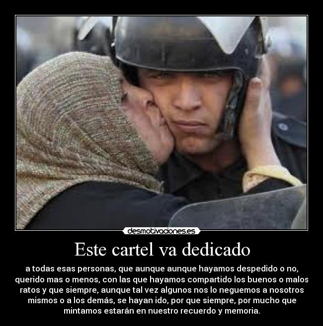 Este cartel va dedicado - a todas esas personas, que aunque aunque hayamos despedido o no,
querido mas o menos, con las que hayamos compartido los buenos o malos
ratos y que siempre, aunque tal vez algunos nos lo neguemos a nosotros
mismos o a los demás, se hayan ido, por que siempre, por mucho que
mintamos estarán en nuestro recuerdo y memoria.