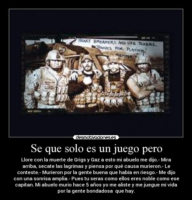 Se que solo es un juego pero - Llore con la muerte de Grigs y Gaz a esto mi abuelo me dijo.- Mira
arriba, secate las lagrimas y piensa por qué causa murieron.- Le
conteste.- Murieron por la gente buena que había en riesgo.- Me dijo
con una sonrisa amplia.- Pues tu seras como ellos eres noble como ese
capitan. Mi abuelo murio hace 5 años yo me aliste y me juegue mi vida
por la gente bondadosa que hay.