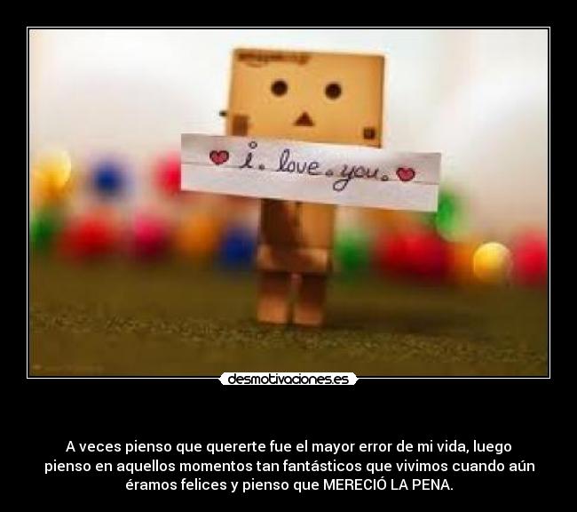  - A veces pienso que quererte fue el mayor error de mi vida, luego
pienso en aquellos momentos tan fantásticos que vivimos cuando aún
éramos felices y pienso que MERECIÓ LA PENA.