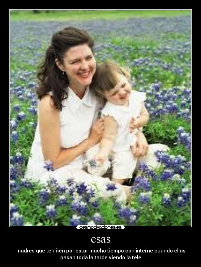 esas - madres que te riñen por estar mucho tiempo con interne cuando ellas
pasan toda la tarde viendo la tele