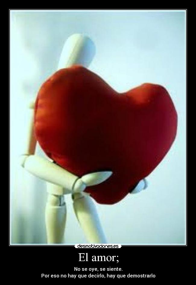 El amor; - No se oye, se siente.
Por eso no hay que decirlo, hay que demostrarlo