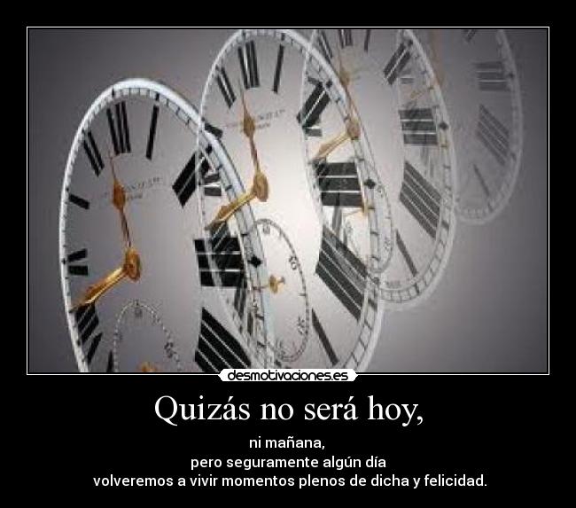 Quizás no será hoy, - ni mañana, 
pero seguramente algún día
 volveremos a vivir momentos plenos de dicha y felicidad.