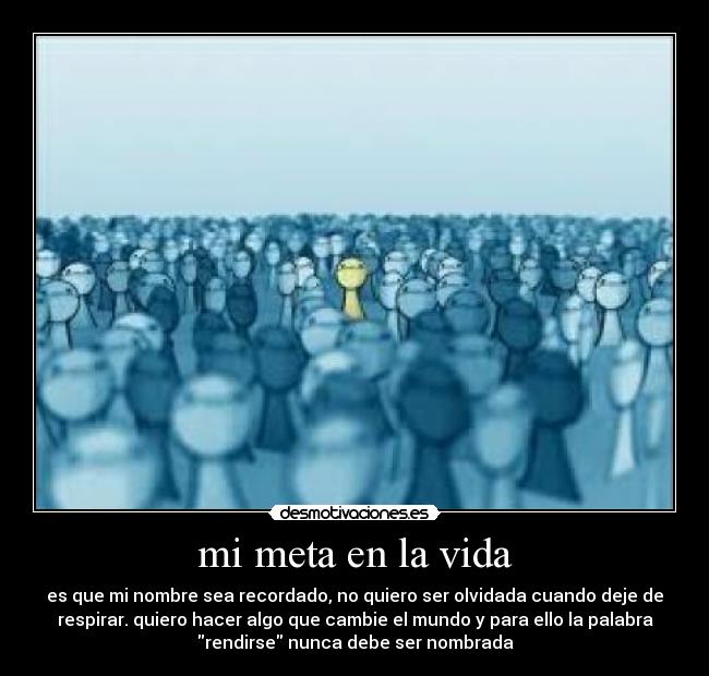 mi meta en la vida - es que mi nombre sea recordado, no quiero ser olvidada cuando deje de
respirar. quiero hacer algo que cambie el mundo y para ello la palabra
rendirse nunca debe ser nombrada