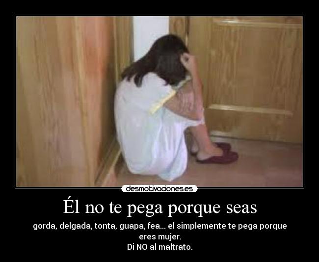 Él no te pega porque seas - gorda, delgada, tonta, guapa, fea... el simplemente te pega porque eres mujer.
Di NO al maltrato.