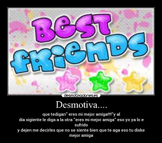 Desmotiva.... - que tedigan eres mi mejor amiga!!!!y al
dia sigiente le diga a la otra eres mi mejor amiga eso yo ya lo e sufrido
y dejen me decirles que no se siente bien que te aga eso tu diske mejor amiga