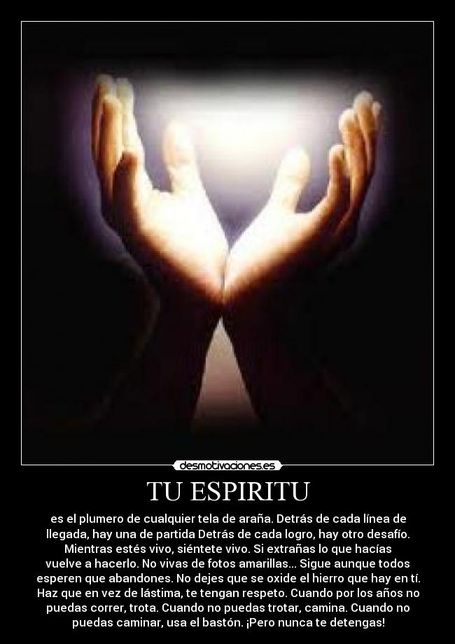 TU ESPIRITU - es el plumero de cualquier tela de araña. Detrás de cada línea de
llegada, hay una de partida Detrás de cada logro, hay otro desafío.
Mientras estés vivo, siéntete vivo. Si extrañas lo que hacías
vuelve a hacerlo. No vivas de fotos amarillas... Sigue aunque todos
esperen que abandones. No dejes que se oxide el hierro que hay en tí.
Haz que en vez de lástima, te tengan respeto. Cuando por los años no
puedas correr, trota. Cuando no puedas trotar, camina. Cuando no
puedas caminar, usa el bastón. ¡Pero nunca te detengas!