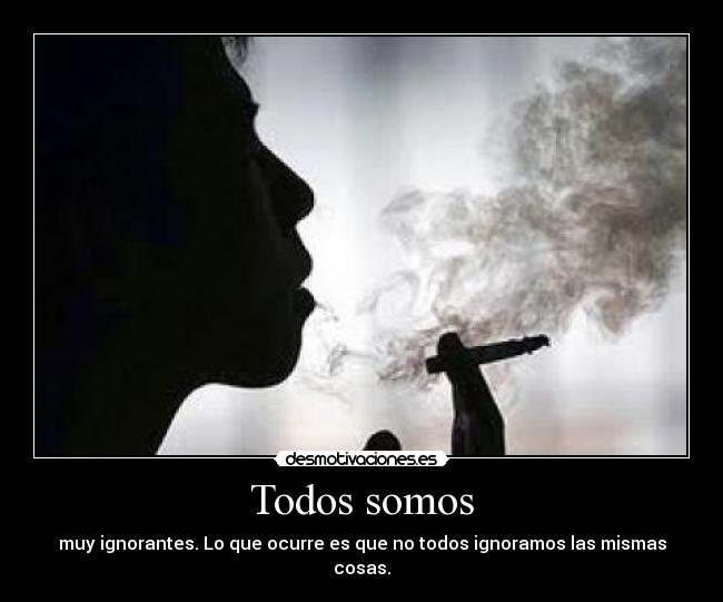 Todos somos - muy ignorantes. Lo que ocurre es que no todos ignoramos las mismas cosas.
