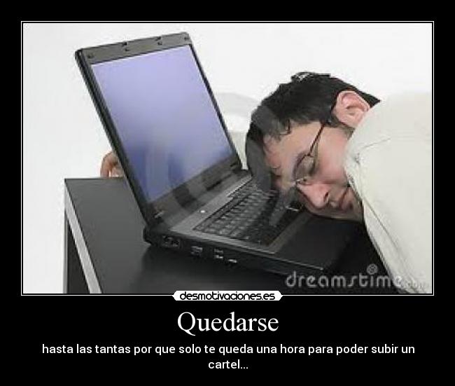 Quedarse - hasta las tantas por que solo te queda una hora para poder subir un cartel...