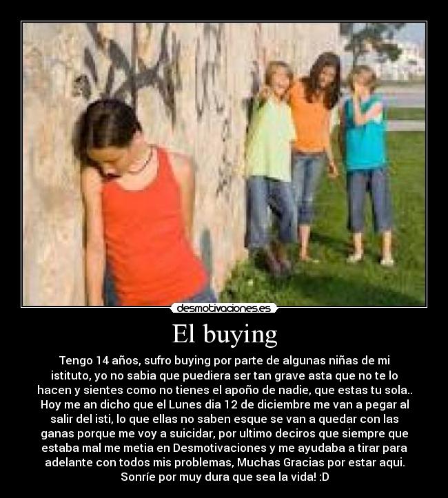 El buying - Tengo 14 años, sufro buying por parte de algunas niñas de mi
istituto, yo no sabia que puediera ser tan grave asta que no te lo
hacen y sientes como no tienes el apoño de nadie, que estas tu sola..
Hoy me an dicho que el Lunes dia 12 de diciembre me van a pegar al
salir del isti, lo que ellas no saben esque se van a quedar con las
ganas porque me voy a suicidar, por ultimo deciros que siempre que
estaba mal me metia en Desmotivaciones y me ayudaba a tirar para
adelante con todos mis problemas, Muchas Gracias por estar aqui.
Sonríe por muy dura que sea la vida! :D
