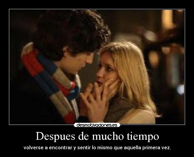 Despues de mucho tiempo - volverse a encontrar y sentir lo mismo que aquella primera vez.