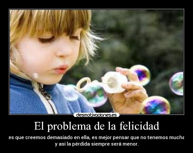 El problema de la felicidad - es que creemos demasiado en ella, es mejor pensar que no tenemos mucha
y asi la pérdida siempre será menor.