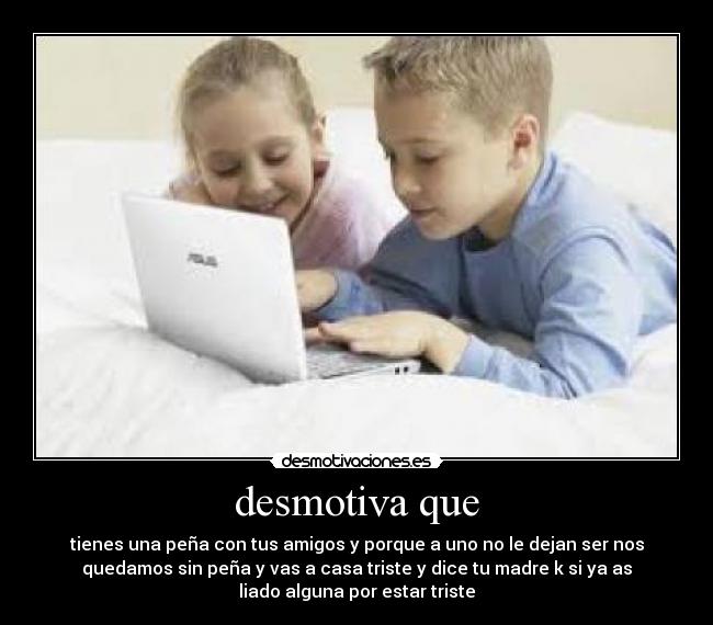 desmotiva que - tienes una peña con tus amigos y porque a uno no le dejan ser nos
quedamos sin peña y vas a casa triste y dice tu madre k si ya as
liado alguna por estar triste