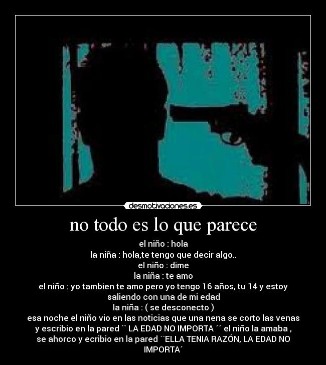no todo es lo que parece - el niño : hola
la niña : hola,te tengo que decir algo..
el niño : dime
la niña : te amo
el niño : yo tambien te amo pero yo tengo 16 años, tu 14 y estoy
saliendo con una de mi edad
la niña : ( se desconecto )
esa noche el niño vio en las noticias que una nena se corto las venas
y escribio en la pared `` LA EDAD NO IMPORTA ´´ el niño la amaba ,
se ahorco y ecribio en la pared ``ELLA TENIA RAZÓN, LA EDAD NO
IMPORTA´