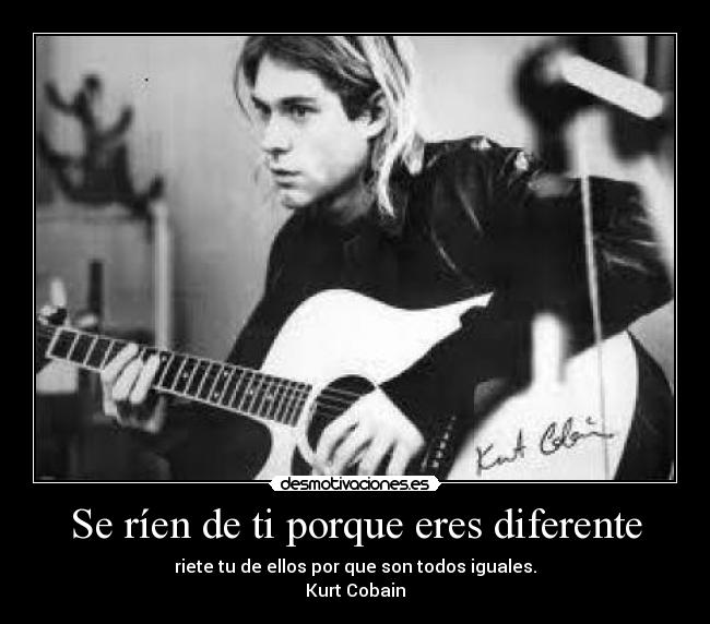 Se ríen de ti porque eres diferente - riete tu de ellos por que son todos iguales.
Kurt Cobain