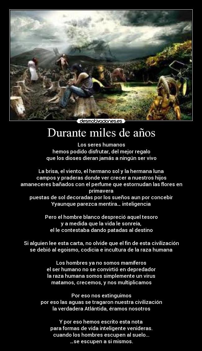 Durante miles de años - Los seres humanos
hemos podido disfrutar, del mejor regalo
que los dioses dieran jamás a ningún ser vivo
La brisa, el viento, el hermano sol y la hermana luna
campos y praderas donde ver crecer a nuestros hijos
amaneceres bañados con el perfume que estornudan las flores en primavera
puestas de sol decoradas por los sueños aun por concebir
Yyaunque parezca mentira… inteligencia
Pero el hombre blanco despreció aquel tesoro
y a medida que la vida le sonreía,
el le contestaba dando patadas al destino
Si alguien lee esta carta, no olvide que el fin de esta civilización
se debió al egoismo, codicia e incultura de la raza humana
Los hombres ya no somos mamíferos
el ser humano no se convirtió en depredador
la raza humana somos simplemente un virus
matamos, crecemos, y nos multiplicamos
Por eso nos extinguimos
por eso las aguas se tragaron nuestra civilización
la verdadera Atlántida, éramos nosotros
Y por eso hemos escrito esta nota
para formas de vida inteligente venideras.
cuando los hombres escupen al suelo...
…se escupen a si mismos.