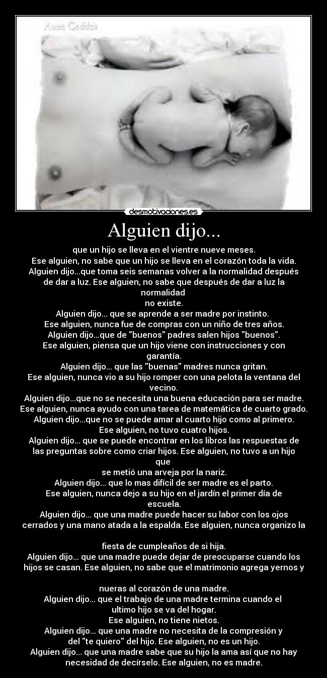 Alguien dijo... - que un hijo se lleva en el vientre nueve meses.
Ese alguien, no sabe que un hijo se lleva en el corazón toda la vida.
Alguien dijo...que toma seis semanas volver a la normalidad después
de dar a luz. Ese alguien, no sabe que después de dar a luz la
normalidad 
no existe.
Alguien dijo... que se aprende a ser madre por instinto. 
Ese alguien, nunca fue de compras con un niño de tres años.
Alguien dijo...que de buenos padres salen hijos buenos.
Ese alguien, piensa que un hijo viene con instrucciones y con
garantía.
Alguien dijo... que las buenas madres nunca gritan.
Ese alguien, nunca vio a su hijo romper con una pelota la ventana del
vecino.
Alguien dijo...que no se necesita una buena educación para ser madre.
Ese alguien, nunca ayudo con una tarea de matemática de cuarto grado.
Alguien dijo...que no se puede amar al cuarto hijo como al primero.
Ese alguien, no tuvo cuatro hijos.
Alguien dijo... que se puede encontrar en los libros las respuestas de
las preguntas sobre como criar hijos. Ese alguien, no tuvo a un hijo
que 
se metió una arveja por la nariz.
Alguien dijo... que lo mas difícil de ser madre es el parto.
Ese alguien, nunca dejo a su hijo en el jardín el primer día de
escuela.
Alguien dijo... que una madre puede hacer su labor con los ojos
cerrados y una mano atada a la espalda. Ese alguien, nunca organizo la

fiesta de cumpleaños de si hija.
Alguien dijo... que una madre puede dejar de preocuparse cuando los
hijos se casan. Ese alguien, no sabe que el matrimonio agrega yernos y

nueras al corazón de una madre.
Alguien dijo... que el trabajo de una madre termina cuando el 
ultimo hijo se va del hogar.
Ese alguien, no tiene nietos.
Alguien dijo... que una madre no necesita de la compresión y
del te quiero del hijo. Ese alguien, no es un hijo.
Alguien dijo... que una madre sabe que su hijo la ama así que no hay
necesidad de decírselo. Ese alguien, no es madre.